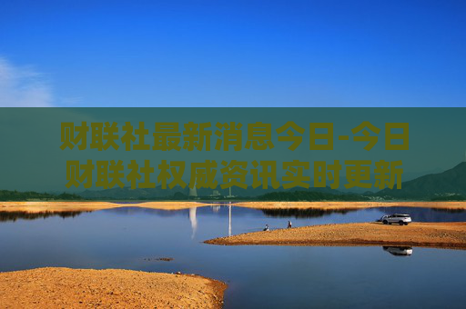 财联社最新消息今日-今日财联社权威资讯实时更新