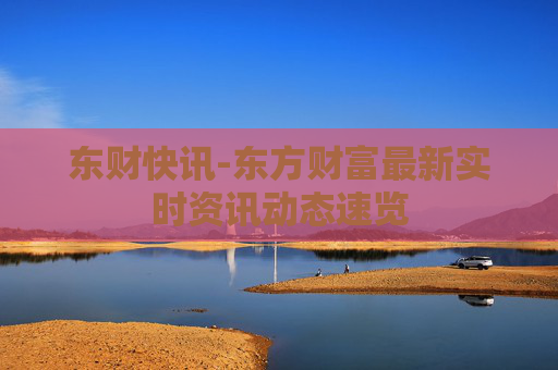东财快讯-东方财富最新实时资讯动态速览