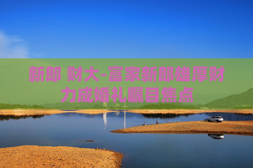 新郎 财大-富家新郎雄厚财力成婚礼瞩目焦点