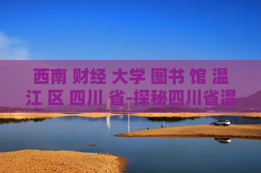 西南 财经 大学 图书 馆 温江 区 四川 省-探秘四川省温江区西南财大图书馆魅力
