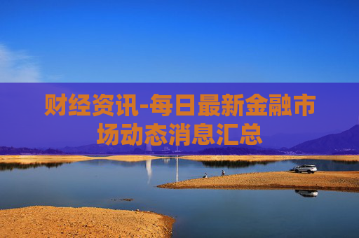 财经资讯-每日最新金融市场动态消息汇总