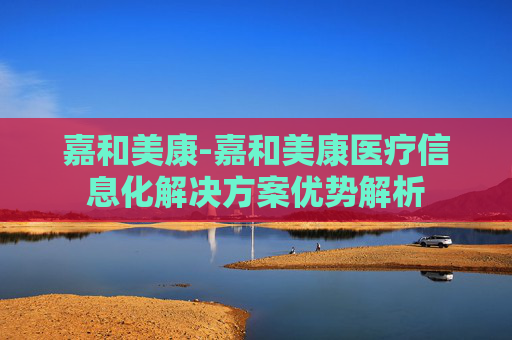 嘉和美康-嘉和美康医疗信息化解决方案优势解析