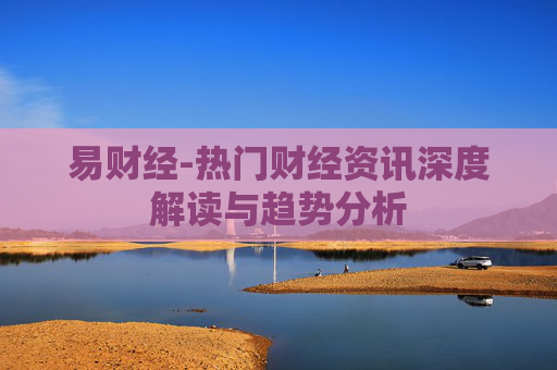 易财经-热门财经资讯深度解读与趋势分析