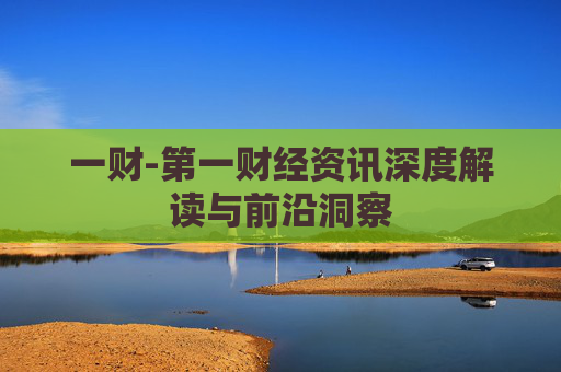 一财-第一财经资讯深度解读与前沿洞察