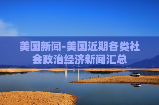 美国新闻-美国近期各类社会政治经济新闻汇总