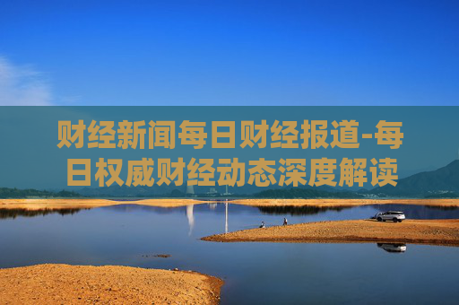 财经新闻每日财经报道-每日权威财经动态深度解读