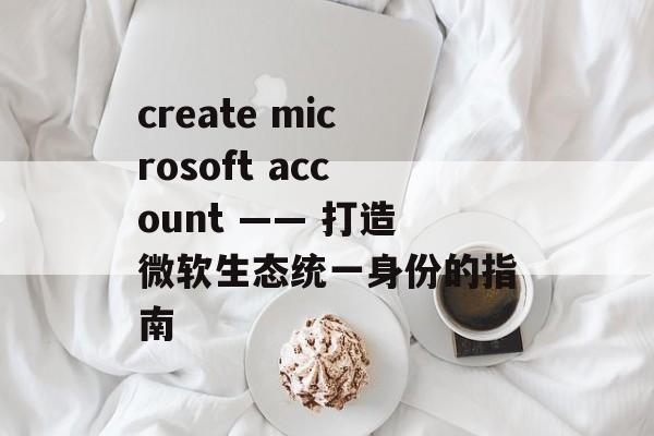 create microsoft account —— 打造微软生态统一身份的指南