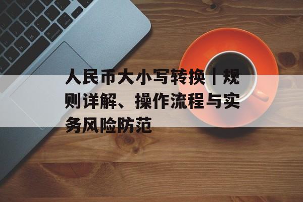 人民币大小写转换｜规则详解、操作流程与实务风险防范