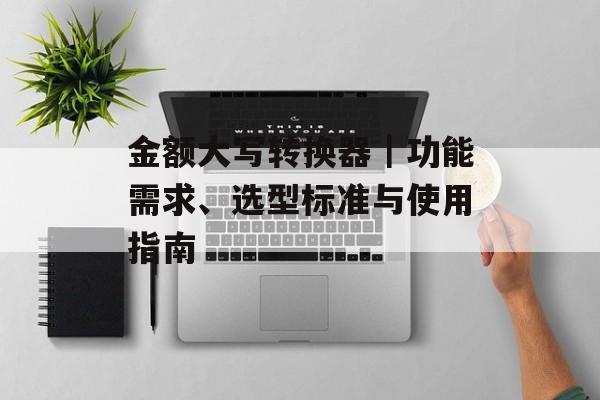 金额大写转换器｜功能需求、选型标准与使用指南
