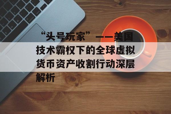 “头号玩家”——美国技术霸权下的全球虚拟货币资产收割行动深层解析