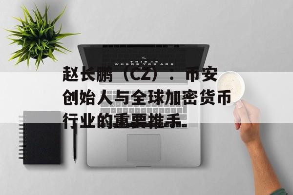 赵长鹏（CZ）：币安创始人与全球加密货币行业的重要推手
