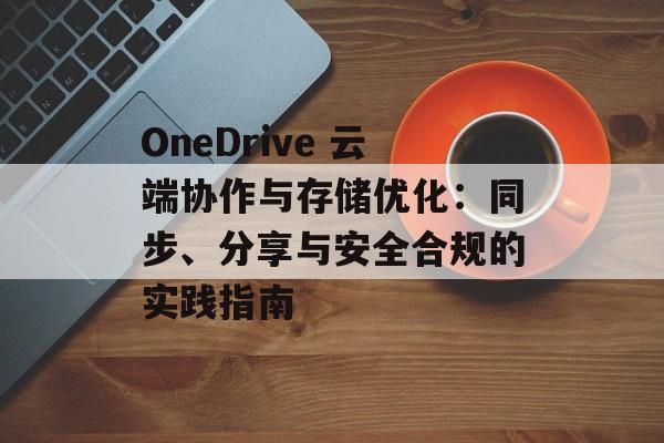 OneDrive 云端协作与存储优化：同步、分享与安全合规的实践指南