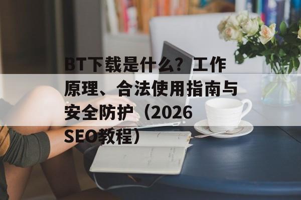 BT下载是什么？工作原理、合法使用指南与安全防护（2026 SEO教程）