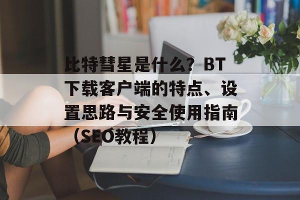 比特彗星是什么？BT下载客户端的特点、设置思路与安全使用指南（SEO教程）