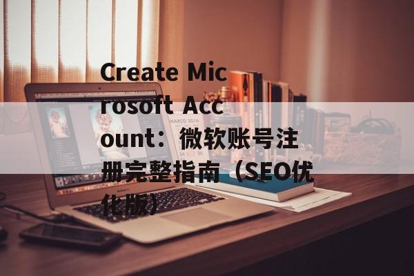 Create Microsoft Account：微软账号注册完整指南（SEO优化版）