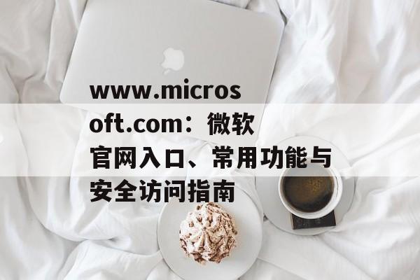 www.microsoft.com：微软官网入口、常用功能与安全访问指南